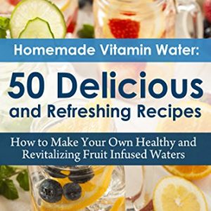 Homemade Vitamin Water  50 Delicious and Refreshing Recipes  How to Make Your Own Healthy and Revitalizing Fruit Infused Waters